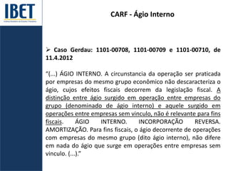 CARF - Ágio Interno
 Caso Gerdau: 1101-00708, 1101-00709 e 1101-00710, de
11.4.2012
“(...) ÁGIO INTERNO. A circunstancia da operação ser praticada
por empresas do mesmo grupo econômico não descaracteriza o
ágio, cujos efeitos fiscais decorrem da legislação fiscal. A
distinção entre ágio surgido em operação entre empresas do
grupo (denominado de ágio interno) e aquele surgido em
operações entre empresas sem vinculo, não é relevante para fins
fiscais. ÁGIO INTERNO. INCORPORAÇÃO REVERSA.
AMORTIZAÇÃO. Para fins fiscais, o ágio decorrente de operações
com empresas do mesmo grupo (dito ágio interno), não difere
em nada do ágio que surge em operações entre empresas sem
vinculo. (...).”
 
