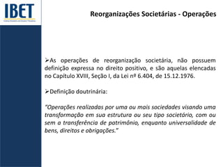 Reorganizações Societárias - Operações
As operações de reorganização societária, não possuem
definição expressa no direito positivo, e são aquelas elencadas
no Capítulo XVIII, Seção I, da Lei nº 6.404, de 15.12.1976.
Definição doutrinária:
“Operações realizadas por uma ou mais sociedades visando uma
transformação em sua estrutura ou seu tipo societário, com ou
sem a transferência de patrimônio, enquanto universalidade de
bens, direitos e obrigações.”
 