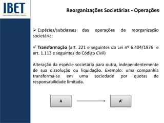 Reorganizações Societárias - Operações
 Espécies/subclasses das operações de reorganização
societária:
 Transformação (art. 221 e seguintes da Lei nº 6.404/1976 e
art. 1.113 e seguintes do Código Civil)
Alteração da espécie societária para outra, independentemente
de sua dissolução ou liquidação. Exemplo: uma companhia
transforma-se em uma sociedade por quotas de
responsabilidade limitada.
A A’
 