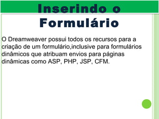 O Dreamweaver possui todos os recursos para a criação de um formulário,inclusive para formulários dinâmicos que atribuam envios para páginas dinâmicas como ASP, PHP, JSP, CFM. Inserindo o Formulário 