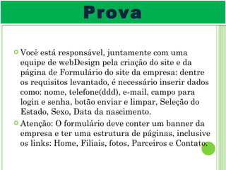 Você está responsável, juntamente com uma equipe de webDesign pela criação do site e da página de Formulário do site da empresa: dentre os requisitos levantado, é necessário inserir dados como: nome, telefone(ddd), e-mail, campo para login e senha, botão enviar e limpar, Seleção do Estado, Sexo, Data da nascimento. Atenção: O formulário deve conter um banner da empresa e ter uma estrutura de páginas, inclusive os links: Home, Filiais, fotos, Parceiros e Contato. Prova 