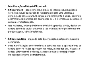 • Manifestações clínicas (sífilis sexual)
• Sífilis primária − aparecimento, no local de inoculação, uma pápula
vermelha escura que progride rapidamente para uma ulceração
denominada cancro duro. O cancro duro geralmente é único, podendo
ocorrer lesões múltiplas. Ele permanece de 3 a 8 semanas e desaparece
com ou sem tratamento.
• Nas mulheres, a fase primária é de difícil diagnóstico clínico, devido ao
cancro duro não causar sintomas e sua localização ser geralmente em
parede vaginal, cérvix ou períneo.
• Sífilis secundária − marcada pela disseminação dos treponemas pelo
organismo.
• Suas manifestações ocorrem de 6 a 8 semanas após o aparecimento do
cancro duro. As lesões aparecem nas mãos, planta dos pés, mucosas e
cabeça (provocando alopécia). As lesões dessa fase desaparecem
independentemente de tratamento.
 