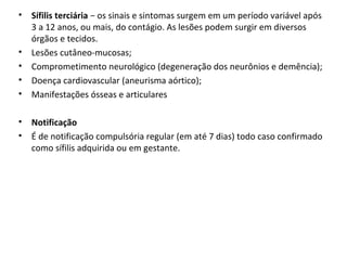 • Sífilis terciária − os sinais e sintomas surgem em um período variável após
3 a 12 anos, ou mais, do contágio. As lesões podem surgir em diversos
órgãos e tecidos.
• Lesões cutâneo-mucosas;
• Comprometimento neurológico (degeneração dos neurônios e demência);
• Doença cardiovascular (aneurisma aórtico);
• Manifestações ósseas e articulares
• Notificação
• É de notificação compulsória regular (em até 7 dias) todo caso confirmado
como sífilis adquirida ou em gestante.
 