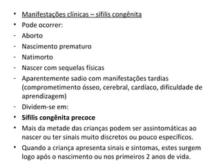 • Manifestações clínicas – sífilis congênita
• Pode ocorrer:
- Aborto
- Nascimento prematuro
- Natimorto
- Nascer com sequelas físicas
- Aparentemente sadio com manifestações tardias
(comprometimento ósseo, cerebral, cardíaco, dificuldade de
aprendizagem)
- Dividem-se em:
• Sífilis congênita precoce
• Mais da metade das crianças podem ser assintomáticas ao
nascer ou ter sinais muito discretos ou pouco específicos.
• Quando a criança apresenta sinais e sintomas, estes surgem
logo após o nascimento ou nos primeiros 2 anos de vida.
 