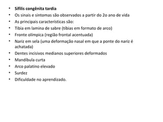 • Sífilis congênita tardia
• Os sinais e sintomas são observados a partir do 2o ano de vida
• As principais características são:
• Tibia em lamina de sabre (tíbias em formato de arco)
• Fronte olímpica (região frontal acentuada)
• Nariz em sela (uma deformação nasal em que a ponte do nariz é
achatada)
• Dentes incisivos medianos superiores deformados
• Mandíbula curta
• Arco palatino elevado
• Surdez
• Dificuldade no aprendizado.
 