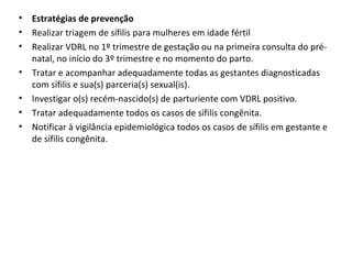 • Estratégias de prevenção
• Realizar triagem de sífilis para mulheres em idade fértil
• Realizar VDRL no 1º trimestre de gestação ou na primeira consulta do pré-
natal, no início do 3º trimestre e no momento do parto.
• Tratar e acompanhar adequadamente todas as gestantes diagnosticadas
com sífilis e sua(s) parceria(s) sexual(is).
• Investigar o(s) recém-nascido(s) de parturiente com VDRL positivo.
• Tratar adequadamente todos os casos de sífilis congênita.
• Notificar à vigilância epidemiológica todos os casos de sífilis em gestante e
de sífilis congênita.
 