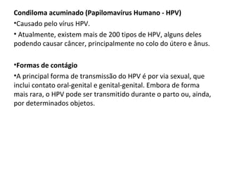 Condiloma acuminado (Papilomavírus Humano - HPV)
•Causado pelo vírus HPV.
• Atualmente, existem mais de 200 tipos de HPV, alguns deles
podendo causar câncer, principalmente no colo do útero e ânus.
•Formas de contágio
•A principal forma de transmissão do HPV é por via sexual, que
inclui contato oral-genital e genital-genital. Embora de forma
mais rara, o HPV pode ser transmitido durante o parto ou, ainda,
por determinados objetos.
 
