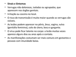 • Sinais e Sintomas
• Verrugas não dolorosas, isoladas ou agrupadas, que
aparecem nos órgãos genitais.
• Irritação ou coceira no local.
• O risco de transmissão é muito maior quando as verrugas são
visíveis.
• As lesões podem aparecer no pênis, ânus, vagina, vulva
(genitália feminina), colo do útero, boca e garganta.
• O vírus pode ficar latente no corpo: a lesão muitas vezes
aparece alguns dias ou anos após o contato.
• As manifestações costumam ser mais comuns em gestantes e
pessoas com imunidade baixa.
 