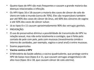 • Quatro tipos de HPV são mais frequentes e causam a grande maioria das
doenças relacionadas à infecção.
• Os HPV tipos 16 e 18 causam a maioria dos casos de câncer de colo do
útero em todo o mundo (cerca de 70%). Eles são responsáveis também
por até 90% dos casos de câncer de ânus, até 60% dos cânceres de vagina
e até 50% dos casos de câncer vulvar.
• Já os tipos 6 e 11 causam aproximadamente 90% das verrugas genitais.
• PREVENÇÃO:
• O uso do preservativo diminui a possibilidade de transmissão do HPV na
relação sexual, mas não evita totalmente o contágio, que é feito pelo
contato de pele com pele, pele com mucosas (revestimento úmido e
interno de cavidades, por exemplo, vagina e canal anal) e entre mucosas.
• Exame papanicolau
• Vacina contra o HPV
• O Ministério da Saúde adotou a vacina quadrivalente, que protege contra
HPV de baixo risco (tipos 6 e 11, que causam verrugas anogenitais) e de
alto risco (tipos 16 e 18, que causam câncer de colo uterino).
 