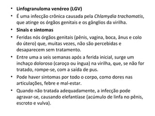 • Linfogranuloma venéreo (LGV)
• É uma infecção crônica causada pela Chlamydia trachomatis,
que atinge os órgãos genitais e os gânglios da virilha.
• Sinais e sintomas
• Feridas nós órgãos genitais (pênis, vagina, boca, ânus e colo
do útero) que, muitas vezes, não são percebidas e
desaparecem sem tratamento.
• Entre uma a seis semanas após a ferida inicial, surge um
inchaço doloroso (caroço ou íngua) na virilha, que, se não for
tratado, rompe-se, com a saída de pus.
• Pode haver sintomas por todo o corpo, como dores nas
articulações, febre e mal-estar.
• Quando não tratada adequadamente, a infecção pode
agravar-se, causando elefantíase (acúmulo de linfa no pênis,
escroto e vulva).
 