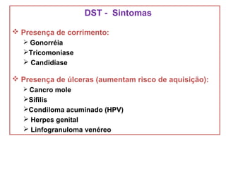 DST - Sintomas
 Presença de corrimento:
 Gonorréia
Tricomoníase
 Candidíase
 Presença de úlceras (aumentam risco de aquisição):
 Cancro mole
Sífilis
Condiloma acuminado (HPV)
 Herpes genital
 Linfogranuloma venéreo
 