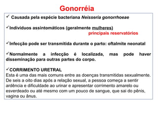 Gonorréia
 Causada pela espécie bacteriana Neisseria gonorrhoeae
Indíviduos assintomáticos (geralmente mulheres)
principais reservatórios
Infecção pode ser transmitida durante o parto: oftalmite neonatal
Normalmente a infecção é localizada, mas pode haver
disseminação para outras partes do corpo.
CORRIMENTO URETRAL
Esta é uma das mais comuns entre as doenças transmitidas sexualmente.
De seis a oito dias após a relação sexual, a pessoa começa a sentir
ardência e dificuldade ao urinar e apresentar corrimento amarelo ou
esverdeado ou até mesmo com um pouco de sangue, que sai do pênis,
vagina ou ânus.
 
