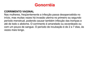 Gonorréia
CORRIMENTO VAGINAL
Nas mulheres, freqüentemente a infecção passa desapercebida no
início, mas muitas vezes há invasão uterina no primeiro ou segundo
período menstrual, podendo causar também infecção das trompas e
até de todo o abdome. O corrimento é amarelado ou esverdeado ou
com um pouco de sangue. O período de incubação é de 2 a 7 dias, às
vezes mais longo.
 