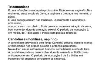Tricomoníase
É uma infecção causada pelo protozoário Trichomonas vaginalis. Nas
mulheres, ataca o colo do útero, a vagina e a uretra, e nos homens, o
pênis.
É uma doença comum nas mulheres. O corrimento é abundante,
amarelado,
aquoso e com mau cheiro. Pode provocar coceira e irritação da vulva,
bem como dor durante a relação sexual. O período de incubação é,
em média, de 7 dias após a transa com pessoa infectada.
Candidíase (monilíase, sapinho)
A candidíase (provocada pelo fungo Candida) provoca coceira intensa
e vermelhidão nos órgãos sexuais e ardência para urinar.
Na mulher, causa corrimentos brancos, semelhantes à nata de leite.
A candidíase pode se desenvolver durante o uso de antibióticos ou
anticoncepcionais. O período de incubação é de 2 a 5 dias e é
transmissível enquanto persistirem os sintomas.
 