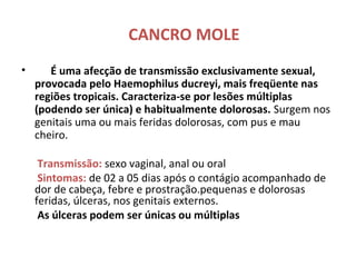 CANCRO MOLE
• É uma afecção de transmissão exclusivamente sexual,
provocada pelo Haemophilus ducreyi, mais freqüente nas
regiões tropicais. Caracteriza-se por lesões múltiplas
(podendo ser única) e habitualmente dolorosas. Surgem nos
genitais uma ou mais feridas dolorosas, com pus e mau
cheiro.
Transmissão: sexo vaginal, anal ou oral
Sintomas: de 02 a 05 dias após o contágio acompanhado de
dor de cabeça, febre e prostração.pequenas e dolorosas
feridas, úlceras, nos genitais externos.
As úlceras podem ser únicas ou múltiplas
 