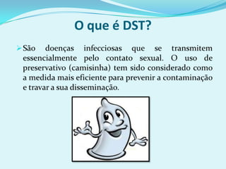 O que é DST?São doenças infecciosas que se transmitem essencialmente pelo contato sexual. O uso de preservativo (camisinha) tem sido considerado como a medida mais eficiente para prevenir a contaminação e travar a sua disseminação.    
