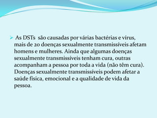  As DSTs  são causadas por várias bactérias e vírus, mais de 20 doenças sexualmente transmissíveis afetam homens e mulheres. Ainda que algumas doenças sexualmente transmissíveis tenham cura, outras acompanham a pessoa por toda a vida (não têm cura). Doenças sexualmente transmissíveis podem afetar a saúde física, emocional e a qualidade de vida da pessoa.                   SÍFILIS Causada pela bactéria Treponema pallidum.