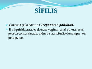  É adquirida através do sexo vaginal, anal ou oral com pessoa contaminada, além de transfusão de sangue  ou pelo parto.SÍFILIS PRIMÁRIA:Feridas indolores com bordas altas, nítidas e endurecidas, denominadas cancro duro aparecem na região genital, e também podem aparecer em outros locais do corpo desaparecendo com ou sem tratamento.       SÍFILIS  SECUNDÁRIA: Sintomas de febre, inflamação da garganta - faringite, gânglios em várias regiões do corpo, perda de cabelo, de peso, de apetite e erupções cutâneas de aspecto avermelhado ou arroxeado, principalmente nas palmas das mãos e plantas dos pés, denominadas roséolas sifilíticas, bem como lesões úmidas nas áreas genitais que são muito contagiosasSÍFILIS  TERCIÁRIA:Aparecimento de doenças cardiovasculares,cerebrais e da medula espinhal, olhos, conduzindo a pessoa Infectada a paralisias, insanidade, cegueira e até mesmo a morte.                   HERPESAgente é o Herpes vírus II.
