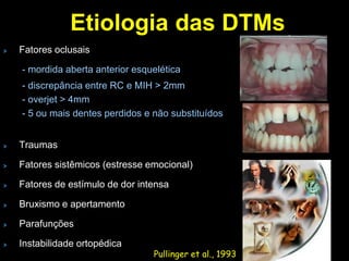 Etiologia das DTMs
Fatores oclusais

- mordida aberta anterior esquelética
- discrepância entre RC e MIH > 2mm
- overjet > 4mm
- 5 ou mais dentes perdidos e não substituídos


Traumas

Fatores sistêmicos (estresse emocional)

Fatores de estímulo de dor intensa

Bruxismo e apertamento

Parafunções

Instabilidade ortopédica
                              Pullinger et al., 1993
 