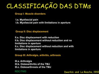 CLASSIFICAÇÃO DAS DTMs
  Group I: Muscle disorders

  I.a. Myofascial pain
  I.b. Myofascial pain with limitations in aperture


  Group II: Disc displacement

  II.a. Disc displacement with reduction
  II.b. Disc displacement without reduction and no
  limitations in aperture
  II.c. Disc displacement without reduction and with
  limitations in aperture

  Group III: Arthralgia, arthritis, arthrosis

  III.a. Arthralgia
  III.b. Osteoarthritis of the TMJ
  III.c. Osteoarthrosis of the TMJ
  RDC/TMD                                       Dworkin and Le Resche, 1992
 