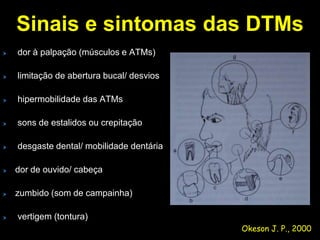 Sinais e sintomas das DTMs
dor à palpação (músculos e ATMs)

limitação de abertura bucal/ desvios

hipermobilidade das ATMs

sons de estalidos ou crepitação

desgaste dental/ mobilidade dentária

dor de ouvido/ cabeça

zumbido (som de campainha)

vertigem (tontura)
                                       Okeson J. P., 2000
 