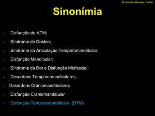 Dr Gustavo Marques Tondin




                          Sinonímia
   Disfunção de ATM;

   Síndrome de Costen;

   Síndrome da Articulação Temporomandibular;

   Disfunção Mandibular;

   Síndrome da Dor e Disfunção Miofascial;

   Desordens Temporomandibulares;

   Desordens Craniomandibulares

   Disfunção Craniomandibular

   Disfunção Temporomandibular (DTM)
 