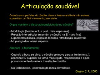 Articulação saudável
Quando as superfícies do côndilo, disco e fossa mandibular são suaves
e permitem um fácil movimento, sem atrito

O que mantém o disco autoposicionado no côndilo?

- Morfologia (bordas ant. e post. mais espessas)
- Pressão interarticular (mantém o côndilo na ZI mais fina)
- Ligamentos discais, capsular, lâminas retrodiscais saudáveis
- M. pterigóideo lateral superior

Abertura e fechamento:

- Quando a boca se abre, o côndilo se move para a frente (m.p.l),
  a lâmina RD superior se torna mais rígida, rotacionando o disco
  posteriormente durante a translação condilar

- No fechamento, contração do mm’s elevadores
                                                         Okeson J. P., 2000
 