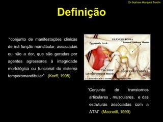 Dr Gustavo Marques Tondin




                           Definição

“conjunto de manifestações clinicas
de má função mandibular, associadas
ou não a dor, que são geradas por
agentes   agressores   à   integridade
morfológica ou funcional do sistema
temporomandibular” (Korff, 1995)


                                         “Conjunto    de     transtornos
                                         articulares , musculares, e das
                                         estruturas associadas com a
                                         ATM” (Macneill, 1993)
 