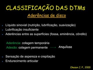 CLASSIFICAÇÃO DAS DTMs
               Aderências de disco

Líquido sinovial (nutrição, lubrificação, suavização)
Lubrificação insuficiente
Aderências entre as superfícies (fossa, eminência, côndilo)

Aderência: colagem temporária
Adesão: colagem permanente            Anquilose


Sensação de aspereza e crepitação
Endurecimento articular

                                               Okeson J. P., 2000
 