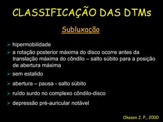 CLASSIFICAÇÃO DAS DTMs
                      Subluxação
 hipermobilidade
 a rotação posterior máxima do disco ocorre antes da
  translação máxima do côndilo – salto súbito para a posição
  de abertura máxima
 sem estalido
 abertura – pausa - salto súbito
 ruído surdo no complexo côndilo-disco
 depressão pré-auricular notável

                                              Okeson J. P., 2000
 
