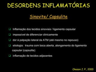 DESORDENS INFLAMATÓRIAS

                 Sinovite/ Capsulite

 Inflamação dos tecidos sinoviais / ligamento capsular

 impossível de diferenciar clinicamente

 dor à palpação lateral da ATM (até mesmo no repouso)

 etiologia: trauma com boca aberta, alongamento do ligamento
  capsular (capsulite)

 inflamação de tecidos adjacentes




                                                    Okeson J. P., 2000
 