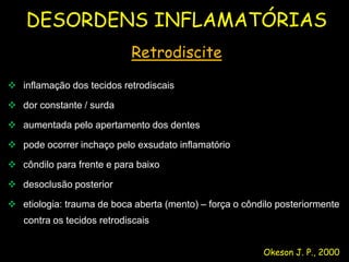 DESORDENS INFLAMATÓRIAS
                            Retrodiscite

 inflamação dos tecidos retrodiscais

 dor constante / surda

 aumentada pelo apertamento dos dentes

 pode ocorrer inchaço pelo exsudato inflamatório

 côndilo para frente e para baixo

 desoclusão posterior

 etiologia: trauma de boca aberta (mento) – força o côndilo posteriormente
   contra os tecidos retrodiscais


                                                         Okeson J. P., 2000
 