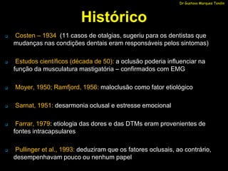 Dr Gustavo Marques Tondin




                            Histórico
   Costen – 1934 (11 casos de otalgias, sugeriu para os dentistas que
    mudanças nas condições dentais eram responsáveis pelos sintomas)

    Estudos científicos (década de 50): a oclusão poderia influenciar na
    função da musculatura mastigatória – confirmados com EMG

   Moyer, 1950; Ramfjord, 1956: maloclusão como fator etiológico

   Sarnat, 1951: desarmonia oclusal e estresse emocional

    Farrar, 1979: etiologia das dores e das DTMs eram provenientes de
    fontes intracapsulares

   Pullinger et al., 1993: deduziram que os fatores oclusais, ao contrário,
    desempenhavam pouco ou nenhum papel
 