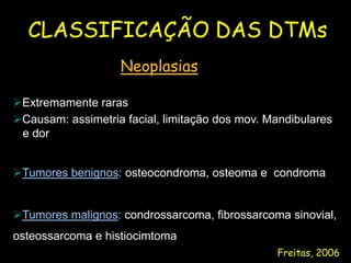 CLASSIFICAÇÃO DAS DTMs
                   Neoplasias

Extremamente raras
Causam: assimetria facial, limitação dos mov. Mandibulares
 e dor


Tumores benignos: osteocondroma, osteoma e condroma


Tumores malignos: condrossarcoma, fibrossarcoma sinovial,
osteossarcoma e histiocimtoma
                                                Freitas, 2006
 