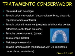 TRATAMENTO CONSERVADOR
 Dieta (redução de carga)
 UFMS/NHU
 Terapia oclusal reversível (placas oclusais lisas, placas de
   reposicionamento anterior)
 Terapia oclusal irreversível (desgaste seletivos dos dentes,
   ortodontia, reabilitação protética)
 Terapias de relaxamento (stress)
 Termoterapia (Calor)
 Fisioterapia (exercícios)
 Terapia farmacológica (analgésicos, AINE’s, relaxantes
   musculares, ansiolíticos)
                                                 Okeson J. P., 2000
 