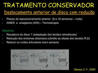 TRATAMENTO CONSERVADOR
 Deslocamento anterior de disco com redução
   Placas de reposicionamento anterior (8 a 10 semanas – noite)
   AINES e analgésico (S/N) – Termoterapia

Objetivos:
   Recaptura do disco ? (adaptação dos tecidos retrodiscais)
   Redução dos sintomas dolorosos (côndilo se afasta dos tecidos R.D)
   Reduzir os ruídos articulares (nem sempre)




                                                        Okeson J. P., 2000
 