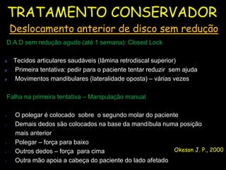 TRATAMENTO CONSERVADOR
    Deslocamento anterior de disco sem redução
D.A.D sem redução agudo (até 1 semana): Closed Lock

    Tecidos articulares saudáveis (lâmina retrodiscal superior)
    Primeira tentativa: pedir para o paciente tentar reduzir sem ajuda
    Movimentos mandibulares (lateralidade oposta) – várias vezes

Falha na primeira tentativa – Manipulação manual

    O polegar é colocado sobre o segundo molar do paciente
    Demais dedos são colocados na base da mandíbula numa posição
     mais anterior
    Polegar – força para baixo
    Outros dedos – força para cima                       Okeson J. P., 2000
    Outra mão apoia a cabeça do paciente do lado afetado
 