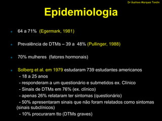 Dr Gustavo Marques Tondin




                Epidemiologia
   64 a 71% (Egermark, 1981)

   Prevalência de DTMs – 39 a 48% (Pullinger, 1988)

   70% mulheres (fatores hormonais)

    Solberg et al. em 1979 estudaram 739 estudantes americanos
     - 18 a 25 anos
     - responderam a um questionário e submetidos ex. Clínico
     - Sinais de DTMs em 76% (ex. clínico)
     - apenas 26% relataram ter sintomas (questionário)
     - 50% apresentaram sinais que não foram relatados como sintomas
    (sinais subclínicos)
     - 10% procuraram tto (DTMs graves)
 
