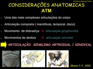 Dr Gustavo Marques Tondin


      CONSIDERAÇÕES ANATOMICAS
                ATM
   Uma das mais complexas articulações do corpo

   Articulação composta ( mandíbula, temporal, disco)

   Movimento de dobradiça  articulação ginglimoidal

   Movimentos de deslize     articulação artroidal

      ARTICULAÇÃO GINGLIMO ARTROIDAL / SINOVIAL




                                                  Okeson J. P., 2000
 