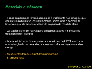 Materiais e métodos:

- Todos os pacientes foram submetidos a tratamento não-cirúrgico que
consistiu em dieta leve, antiinflamatórios, fisioterapia e controle do
bruxismo quando presente utilizando-se placa de mordida plana

- Os pacientes foram reavaliados clinicamente após 4-6 meses de
tratamento não-cirúrgico

- Apenas dois pacientes recuperaram função normal ATM com uma
normalização da máxima abertura inter-incisal após tratamento não-
cirúrgico

- 16 pacientes foram submetidos a artroscopia
- 8 artrocentese


                                                      Sanroman J. F., 2004
 