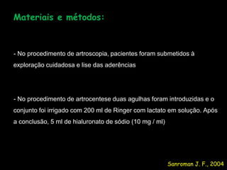 Materiais e métodos:



- No procedimento de artroscopia, pacientes foram submetidos à
exploração cuidadosa e lise das aderências




- No procedimento de artrocentese duas agulhas foram introduzidas e o
conjunto foi irrigado com 200 ml de Ringer com lactato em solução. Após
a conclusão, 5 ml de hialuronato de sódio (10 mg / ml)




                                                         Sanroman J. F., 2004
 