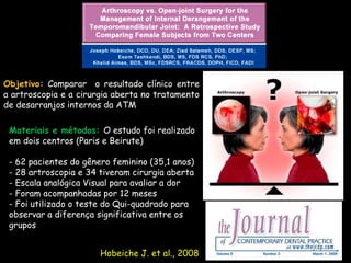 Objetivo: Comparar o resultado clínico entre
a artroscopia e a cirurgia aberta no tratamento
de desarranjos internos da ATM

 Materiais e métodos: O estudo foi realizado
 em dois centros (Paris e Beirute)

 - 62 pacientes do gênero feminino (35,1 anos)
 - 28 artroscopia e 34 tiveram cirurgia aberta
 - Escala analógica Visual para avaliar a dor
 - Foram acompanhadas por 12 meses
 - Foi utilizado o teste do Qui-quadrado para
 observar a diferença significativa entre os
 grupos.


                       Hobeiche J. et al., 2008
 