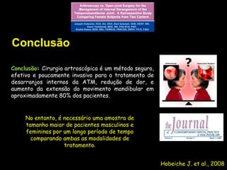 Conclusão

Conclusão: Cirurgia artroscópica é um método seguro,
efetivo e poucamente invasivo para o tratamento de
desarranjos internos da ATM, redução de dor, e
aumento da extensão do movimento mandibular em
aproximadamente 80% dos pacientes.


     No entanto, é necessário uma amostra de
     tamanho maior de pacientes masculinos e
     femininos por um longo período de tempo
       comparando ambas as modalidades de
                   tratamento.


                                                       Hobeiche J. et al., 2008
 