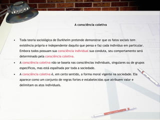 A consci ência coletiva Toda teoria sociol ógica de Durkheim pretende demonstrar que os fatos sociais tem existência própria e independente daquilo que pensa e faz cada indivíduo em particular. Embora todos possuam sua  consciência individual  sua conduta, seu comportamento será determinado pela  consciência coletiva. A  consciência coletiva  não se baseia nas consciências individuais, singulares ou de grupos específicos, mas está espalhada por toda a sociedade. A  consciência coletiva  é, em certo sentido, a forma moral vigente na sociedade. Ela aparece como um conjunto de regras fortes e estabelecidas que atribuem valor e delimitam os atos individuais. 