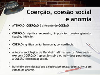 Coerção, coesão social e anomia ATENÇÃO:  COERÇÃO   é diferente  de  COESÃO     COERÇÃO  significa repressão, imposição, constrangimento, coação, inibição.   COESÃO  significa união, harmonia, concordância.   A teoria sociológica de Durkheim afirma que os fatos sociais exercem COERÇÃO (repressão) sobre os indivíduos para manter a COESÃO (harmonia) social.   Durkheim considerava que a sociedade estava doente, vivia em estado de anomia. 
