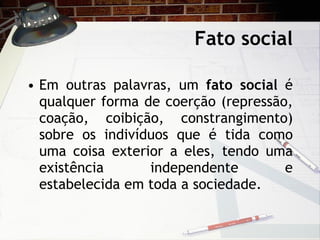 Fato social Em outras palavras, um  fato social  é qualquer forma de coerção (repressão, coação, coibição, constrangimento) sobre os indivíduos que é tida como uma coisa exterior a eles, tendo uma existência independente e estabelecida em toda a sociedade. 