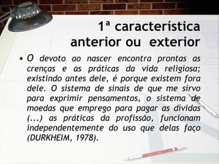 1ª característica anterior ou  exterior O  devoto ao nascer encontra prontas as crenças e as práticas da vida religiosa; existindo antes dele, é porque existem fora dele. O sistema de sinais de que me sirvo para exprimir pensamentos, o sistema de moedas que emprego para pagar as dívidas (...) as práticas da profissão, funcionam independentemente do uso que delas faço (DURKHEIM, 1978). 
