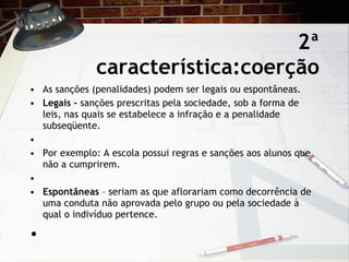2ª característica:coerção As sanções (penalidades) podem ser legais ou espontâneas.   Legais -  sanções prescritas pela sociedade, sob a forma de leis, nas quais se estabelece a infração e a penalidade subseqüente.   Por exemplo: A escola possui regras e sanções aos alunos que não a cumprirem. Espontâneas  – seriam as que aflorariam como decorrência de uma conduta não aprovada pelo grupo ou pela sociedade à qual o indivíduo pertence.   