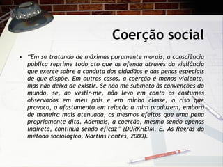 Coerção social “ Em se tratando de máximas puramente morais, a consciência pública reprime todo ato que as ofenda através da vigilância que exerce sobre a conduta dos cidadãos e das penas especiais de que dispõe. Em outros casos, a coerção é menos violenta, mas não deixa de existir. Se não me submeto às convenções do mundo, se, ao vestir-me, não levo em conta os costumes observados em meu país e em minha classe, o riso que provoco, o afastamento em relação a mim produzem, embora de maneira mais atenuada, os mesmos efeitos que uma pena propriamente dita. Ademais, a coerção, mesmo sendo apenas indireta, continua sendo eficaz” (DURKHEIM, E. As Regras do método sociológico, Martins Fontes, 2000). 