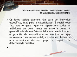 3ª característica: GENERALIDADE (TOTALIDADE, UNANIMIDADE, COLETIVIDADE  Os fatos sociais existem não para um indivíduo específico, mas para a coletividade. É social todo fato que é geral, que se repete em todos os indivíduos ou pelo menos na maioria deles. A generalidade de um fato social - sua unanimidade - é garantia de normalidade na medida em que representa o consenso social, a vontade coletiva ou a concordância de um grupo a respeito de determinada questão.    